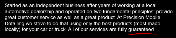 Started as an independent business after years of working at a local automotive dealership and operated on two fundamental principles: provide great customer service as well as a great product. At Precision Mobile Detailing we strive to do that using only the best products (most made locally) for your car or truck. All of our services are fully guaranteed.